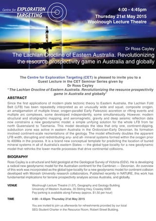 The Centre for Exploration Targeting (CET) is pleased to invite you to a
Guest Lecture in the CET Seminar Series given by
Dr Ross Cayley
“The Lachlan Orocline of Eastern Australia. Revolutionizing the resource prospectivity
game in Australia and globally”
ABSTRACT
Since the first applications of modern plate tectonic theory to Eastern Australia, the Lachlan Fold
Belt (LFB) has been repeatedly interpreted as an unusually wide and squat, composite orogen,
an amalgamation of multiple linear, orogen-parallel Early Paleozoic accretion or rifting events and
multiple arc complexes, some developed independently, some simultaneously. However, modern
structural and stratigraphic mapping, and aeromagnetic, gravity and deep seismic reflection data
now constrains a new geodynamic model: a simple unifying solution for the whole LFB from far
north Queensland to Tasmania. This model develops the idea that only one, continent-dipping,
subduction zone was active in eastern Australia in the Ordovician-Early Devonian. Its formation
involved continent-scale reorientations of the geology. The model effectively doubles the apparent
LFB width, disrupting and redistributing any- and all- mineral systems formed within the orogen prior
to 400Ma in the process. It is a brand new conceptual template for predicting the location of buried
mineral systems in all of Australia’s eastern States – the global type-locality for a new geodynamic
model that rethinks the lower mantle processes that drive continental collisions.
BIOGRAPHY
Ross Cayley is a structural and field geologist at the Geological Survey of Victoria (GSV). He is developing
a radical new geodynamic model for the Australian continent for the Cambrian – Devonian. An overview
of this work was incorporated as the global type-locality for a new geodynamic model for continent collision
developed with Monash University research collaborators. Published recently in NATURE, this work has
fundamental implications for terrane prospectivity analysis across Australia, and globally.
VENUE Woolnough Lecture Theatre (1.07), Geography and Geology Building
University of Western Australia, 35 Stirling Hwy, Crawley 6009
Pay parking is available along Fairway (approx. $1.50 per hour)
TIME 4:00 - 4:45pm Thursday 21st May 2015
You are invited to join us afterwards for refreshments provided by our local
SEG Student Charter in the Resource Room, Robert Street Building.
4:00 - 4:45pm
Thursday 21st May 2015
Woolnough Lecture Theatre
Dr Ross Cayley
The Lachlan Orocline of Eastern Australia. Revolutionizing
the resource prospectivity game in Australia and globally
 