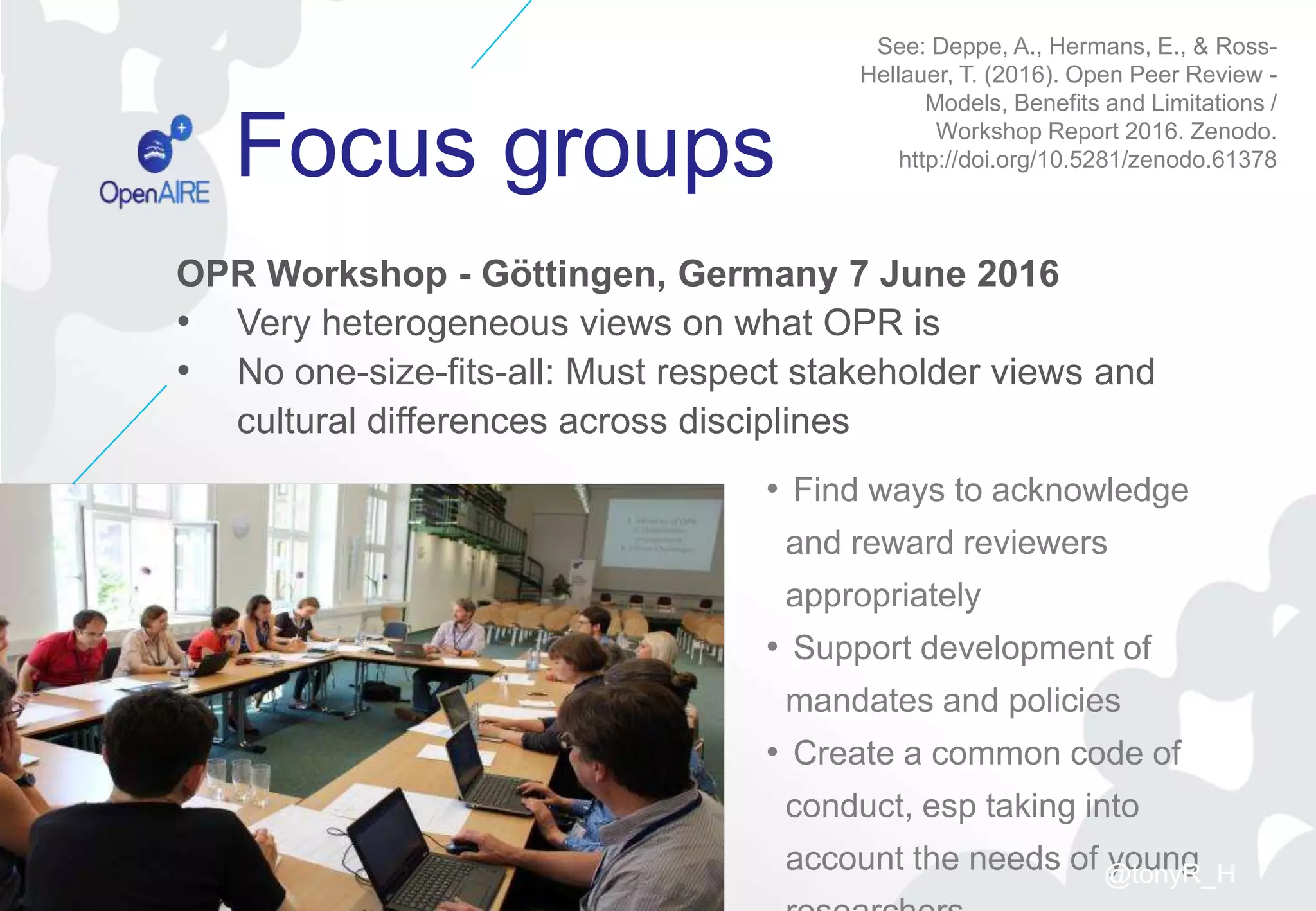 Focus groups
• Find ways to acknowledge
and reward reviewers
appropriately
• Support development of
mandates and policies
• Create a common code of
conduct, esp taking into
account the needs of young
COASP 2017, Lisbon 20-09-2017
See: Deppe, A., Hermans, E., & Ross-
Hellauer, T. (2016). Open Peer Review -
Models, Benefits and Limitations /
Workshop Report 2016. Zenodo.
http://doi.org/10.5281/zenodo.61378
OPR Workshop - Göttingen, Germany 7 June 2016
• Very heterogeneous views on what OPR is
• No one-size-fits-all: Must respect stakeholder views and
cultural differences across disciplines
@tonyR_H
 