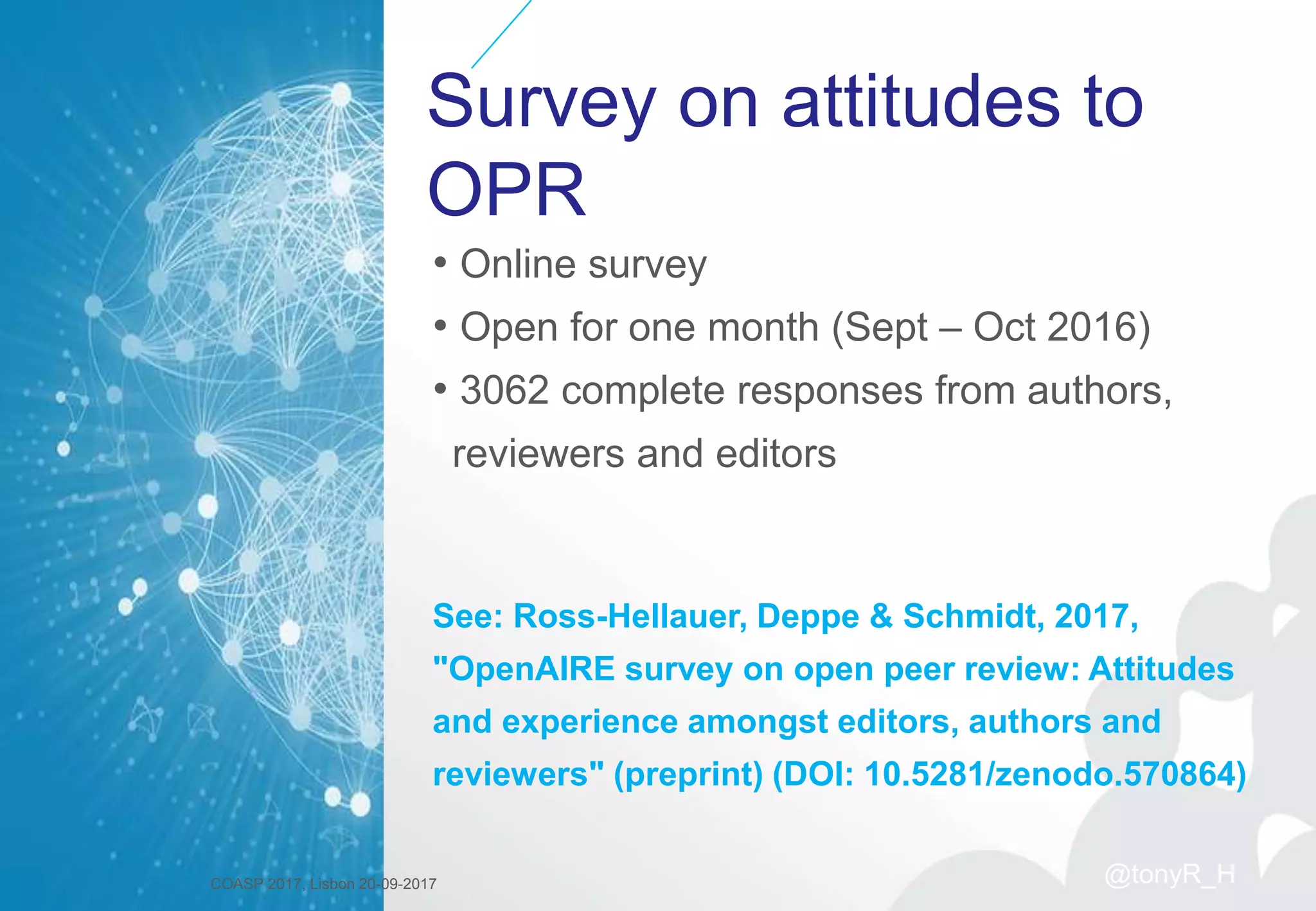 Survey on attitudes to
OPR
• Online survey
• Open for one month (Sept – Oct 2016)
• 3062 complete responses from authors,
reviewers and editors
See: Ross-Hellauer, Deppe & Schmidt, 2017,
"OpenAIRE survey on open peer review: Attitudes
and experience amongst editors, authors and
reviewers" (preprint) (DOI: 10.5281/zenodo.570864)
COASP 2017, Lisbon 20-09-2017 @tonyR_H
 