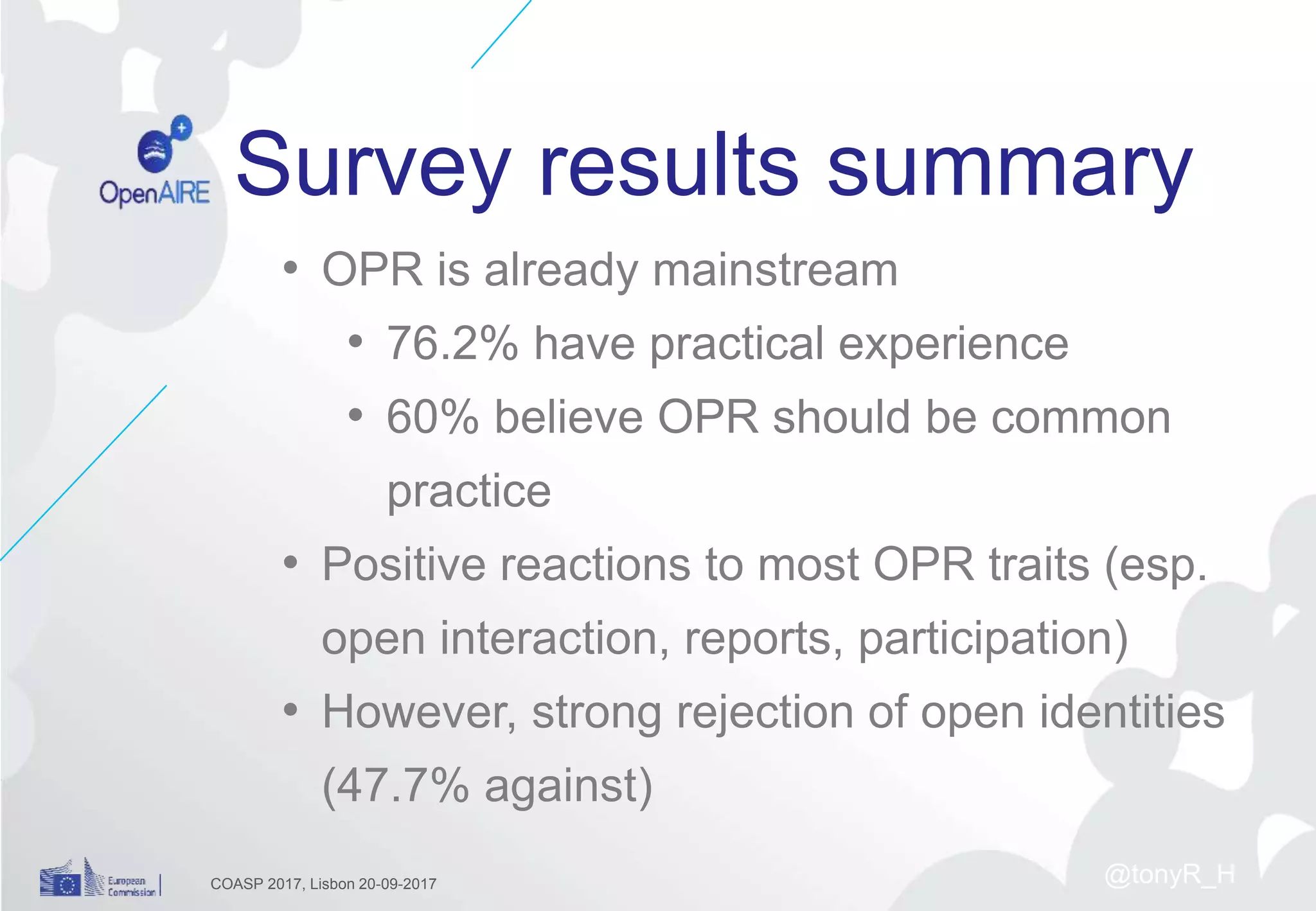 Survey results summary
• OPR is already mainstream
• 76.2% have practical experience
• 60% believe OPR should be common
practice
• Positive reactions to most OPR traits (esp.
open interaction, reports, participation)
• However, strong rejection of open identities
(47.7% against)
COASP 2017, Lisbon 20-09-2017 @tonyR_H
 