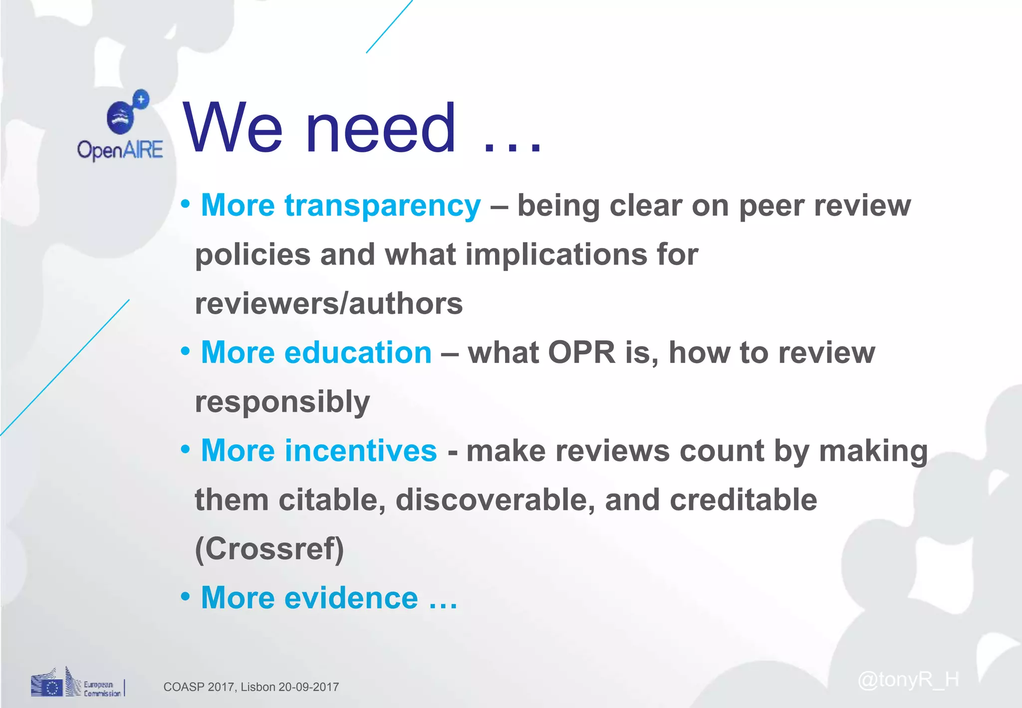 We need …
• More transparency – being clear on peer review
policies and what implications for
reviewers/authors
• More education – what OPR is, how to review
responsibly
• More incentives - make reviews count by making
them citable, discoverable, and creditable
(Crossref)
• More evidence …
COASP 2017, Lisbon 20-09-2017 @tonyR_H
 