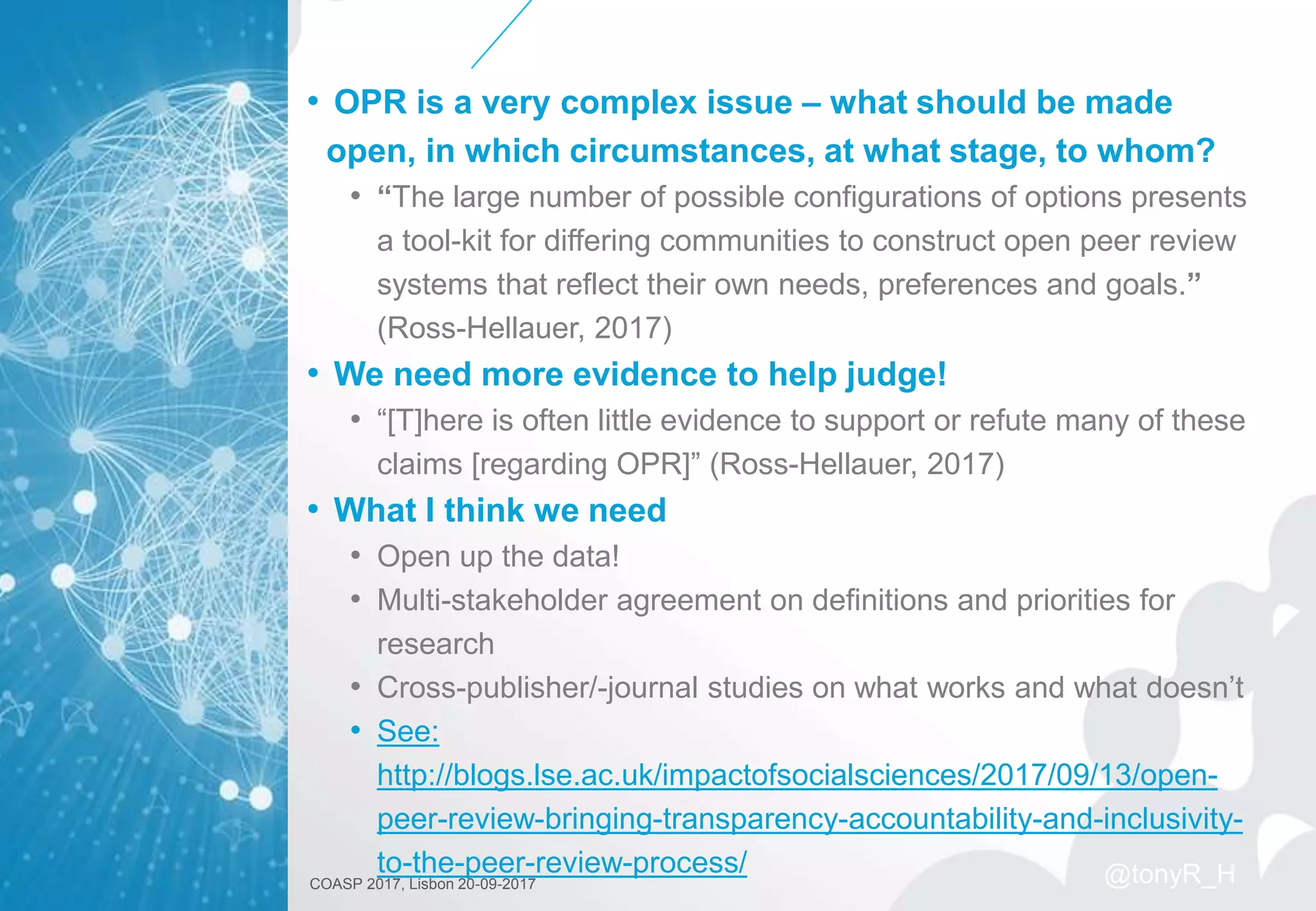 • OPR is a very complex issue – what should be made
open, in which circumstances, at what stage, to whom?
• “The large number of possible configurations of options presents
a tool-kit for differing communities to construct open peer review
systems that reflect their own needs, preferences and goals.”
(Ross-Hellauer, 2017)
• We need more evidence to help judge!
• “[T]here is often little evidence to support or refute many of these
claims [regarding OPR]” (Ross-Hellauer, 2017)
• What I think we need
• Open up the data!
• Multi-stakeholder agreement on definitions and priorities for
research
• Cross-publisher/-journal studies on what works and what doesn’t
• See:
http://blogs.lse.ac.uk/impactofsocialsciences/2017/09/13/open-
peer-review-bringing-transparency-accountability-and-inclusivity-
to-the-peer-review-process/
COASP 2017, Lisbon 20-09-2017 @tonyR_H
 