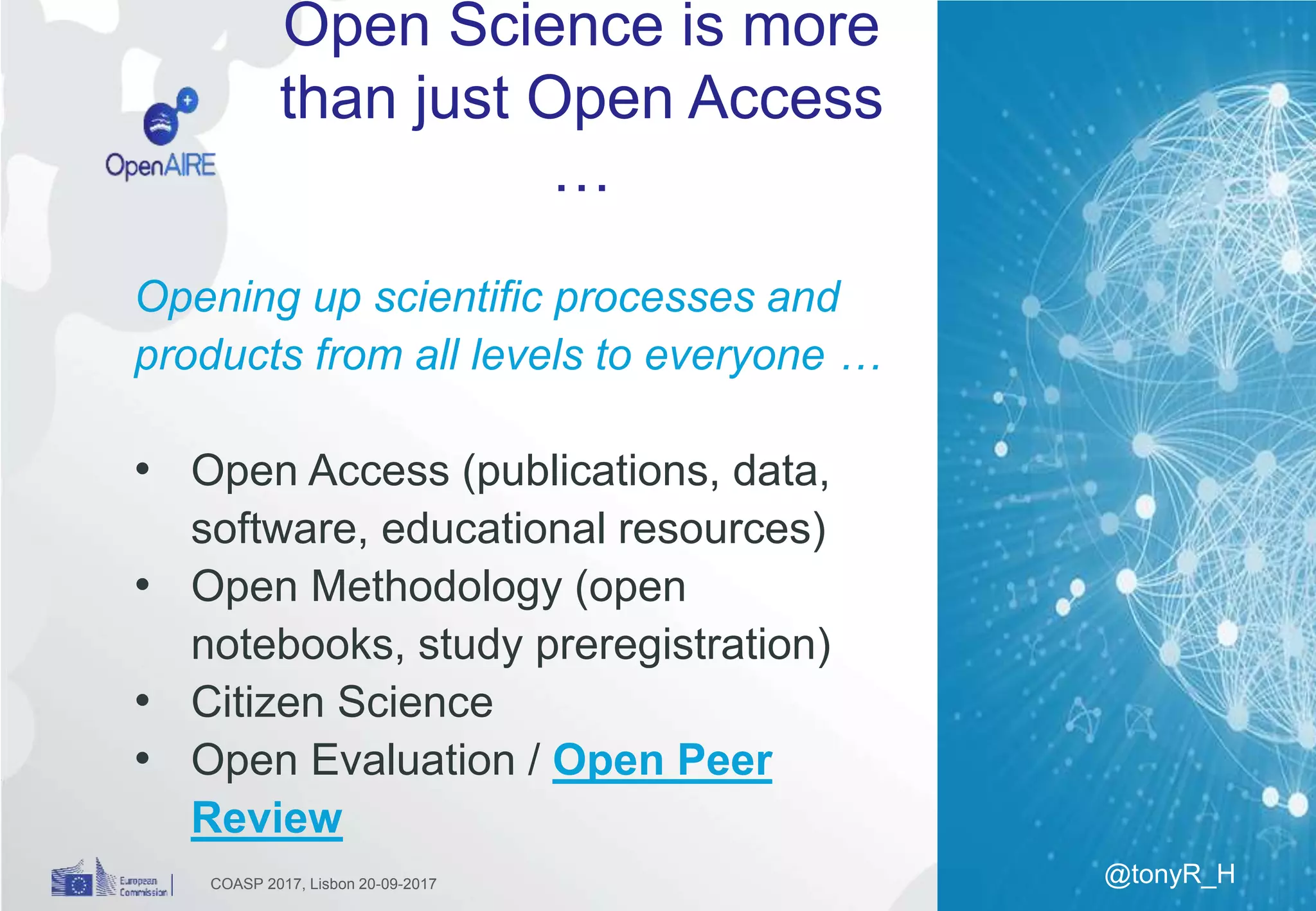 Open Science is more
than just Open Access
…
COASP 2017, Lisbon 20-09-2017
Opening up scientific processes and
products from all levels to everyone …
• Open Access (publications, data,
software, educational resources)
• Open Methodology (open
notebooks, study preregistration)
• Citizen Science
• Open Evaluation / Open Peer
Review
@tonyR_H
 