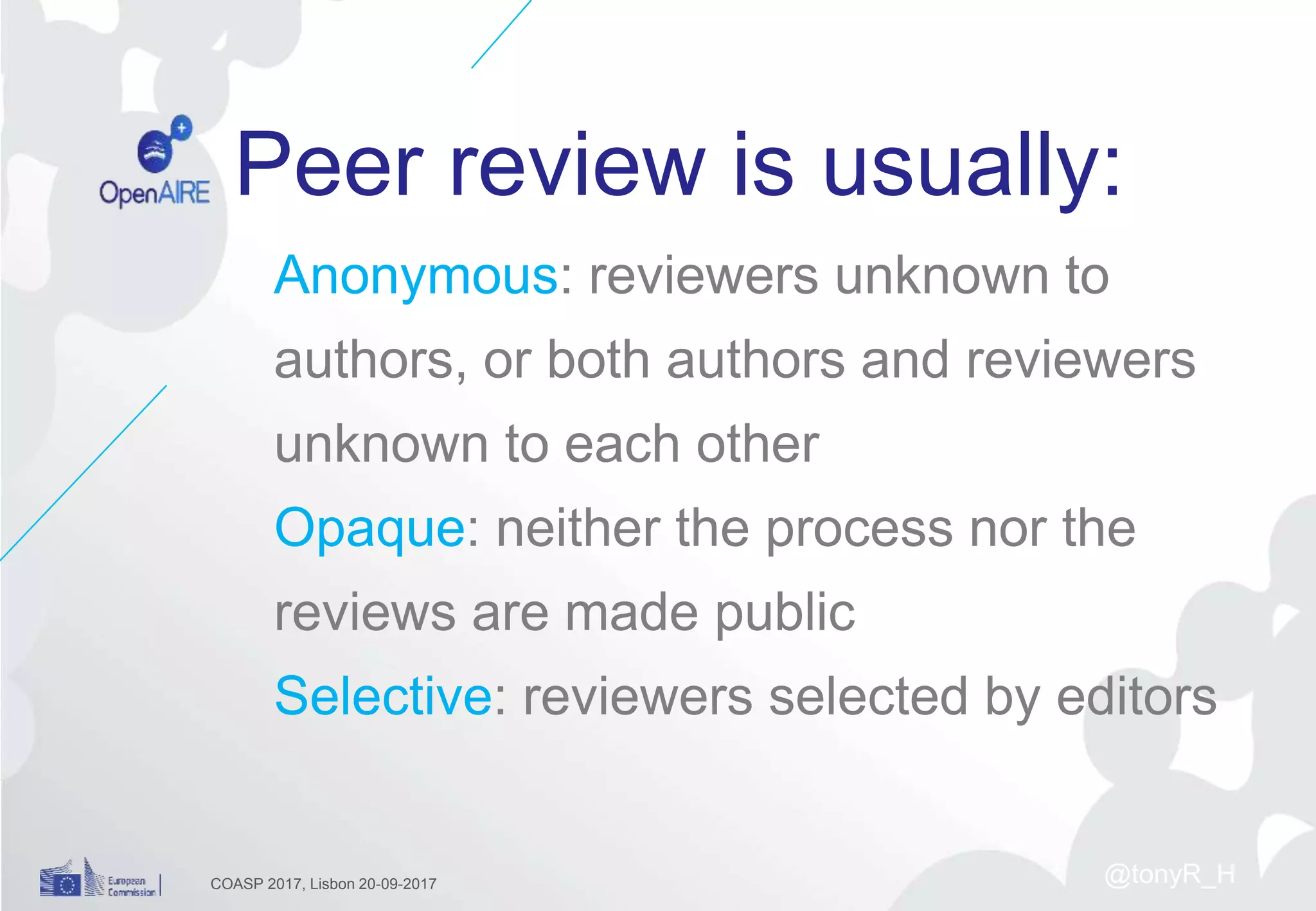 Peer review is usually:
Anonymous: reviewers unknown to
authors, or both authors and reviewers
unknown to each other
Opaque: neither the process nor the
reviews are made public
Selective: reviewers selected by editors
COASP 2017, Lisbon 20-09-2017 @tonyR_H
 