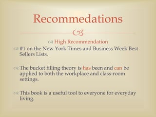 Recommedations
             
                 High Recommendation
 #1 on the New York Times and Business Week Best
  Sellers Lists.

 The bucket filling theory is has been and can be
  applied to both the workplace and class-room
  settings.

 This book is a useful tool to everyone for everyday
  living.
 