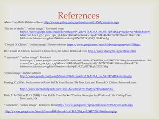 References
About Tom Rath. Retrieved from http://www.gallup.com/speakersbureau/18562/tom-rath.aspx

“Bucket of shells”. “online image”. Retrieved from
             https://www.google.com/search?hl=en&qscrl=1&rlz=1T4ADRA_enUS417US418&q=bucket+of+shells&ion=1
             &bav=on.2,or.r_gc.r_pw.r_cp.r_qf.&biw=1600&bih=667&wrapid=tlif134724777775110&um=1&ie=UTF-
             8&tbm=isch&source=og&sa=N&tab=wi&ei=pl5NUJzTDceOrQHRk4CwAg

“Donald O. Clifton”. “online image”. Retrieved from https://www.google.com/search?hl=en&sugexp=les%3B&gs_

Dr. Donald O. Clifton, Founder. Clifton Strengths School. Retrieved from http://www.strengths.org/clifton.shtml

“Lemonade”. “online image”. Retrieved
           fromhttps://www.google.com/search?hl=en&qscrl=1&rlz=1T4ADRA_enUS417US418&q=lemonade&ion=1&b
           av=on.2,or.r_gc.r_pw.r_cp.r_qf.&biw=1600&bih=667&wrapid=tlif134724752446110&um=1&ie=UTF-
           8&tbm=isch&source=og&sa=N&tab=wi&ei=p11NUP_sB5THqAGP2IC4Bg

“online image”. Retrieved from
             http://www.google.com/search?num=10&hl=en&rlz=1T4ADRA_enUS417US418&site=imghp

Perring, C. (2006). Book review of How Full Is Your Bucket? By Tom Rath and Donald O. Clifton. Retrieved from

             http://www.mentalhelp.net/poc/view_doc.php?id=3153&type=book&cn=207

Rath, T. & Clifton, D. O. (2004). How Full Is Your Bucket? Positive Strategies fro Work and Life. Gallup Press:
              New York, NY.

“Tom Rath”. “online image”. Retrieved from http://www.gallup.com/speakersbureau/18562/tom-rath.aspx

http://www.google.com/search?num=10&hl=en&rlz=1T4ADRA_enUS417US418&site=imghp
 