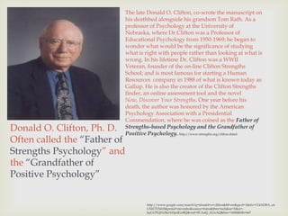 The late Donald O. Clifton, co-wrote the manuscript on
                          his deathbed alongside his grandson Tom Rath. As a
                          professor of Psychology at the University of
                          Nebraska, where Dr.Clifton was a Professor of
                          Educational Psychology from 1950-1969; he began to
                          wonder what would be the significance of studying
                          what is right with people rather than looking at what is
                          wrong. In his lifetime Dr. Clifton was a WWII
                          Veteran, founder of the on-line Clifton Strengths
                          School; and is most famous for starting a Human
                          Resources company in 1988 of what is known today as
                          Gallup. He is also the creator of the Clifton Strengths
                          finder, an online assessment tool and the novel
                          Now, Discover Your Strengths. One year before his
                          death, the author was honored by the American
         1924 - 2003      Psychology Association with a Presidential
                          Commendation, where he was coined as the Father of
Donald O. Clifton, Ph. D. Strengths-based Psychology and the Grandfather of
                          Positive Psychology. http://www.strengths.org/clifton.shtml
Often called the “Father of
Strengths Psychology” and
the “Grandfather of
Positive Psychology”


                                   http://www.google.com/search?q=donald+o+clifton&hl=en&qscrl=1&rlz=1T4ADRA_en
                                   US417US418&prmd=imvnsbo&source=lnms&tbm=isch&sa=X&ei=-
                                   kpLUPGjNcSkrAHpsIGoBQ&ved=0CAoQ_AUoAQ&biw=1600&bih=667
 