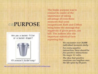 The books purpose was to
                                                                        remind its reader of the
                                                                        importance of taking
                                                                        advantage of even those
                                                                        moments that seem
      PURPOSE                                                          insignificant. Rath and Clifton
                                                                        bring home the message that
                                                                        negativity if given power, can
                                                                        kill. The authors also site
                                                                        important statistical facts
                                                                        reporting that:
                                                                                   •   We encounter over 20,000
                                                                                       individual moments daily.
                                                                                   •   For every negative
                                                                                       interaction, there should be
                                                                                       five positive interactions:
                                                                                       the magic 5:1 ratio.
                                                                                   •   The idea that positive
                                                                                       emotions can lengthen ones
                                                                                       the life-span by 10 years.
http://www.google.com/search?num=10&hl=en&rlz=1T4ADRA_enUS417US418&site=imghp
 