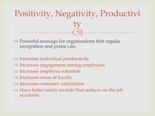 Positivity, Negativity, Productivi
                ty
                             
 Powerful message for organizations that regular
  recognition and praise can:

   Increases individual productivity
   Increases engagement among employees
   Increases employee retention
   Increases sense of loyalty
   Increases customer satisfaction
   Have better safety records that reduces on the job
    accidents.
 