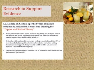 Research to Support
Evidence

Dr. Donald O. Clifton, spent 50 years of his life
conducting research that went into creating the
“Dipper and Bucket Theory”.
•   Using statistical evidence on the impact of negativity and strategies used in
    the Korean War by the Korean soldiers against the American soldiers by
    destroying their hope and breaking alliances.

•   Using the evidence found in workplace polling which indicated that 65% of
    Americans lacked recognition for their efforts in the workplace setting,
    thereby decreasing productivity which is said to cost the U.S. economy
    between $250 and $300 billion yearly.

•   Studies indicate that negative emotions can be harmful to ones health and can
    even shorten the lifespan.
 
