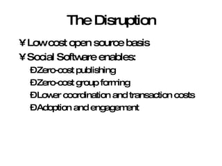 The Disruption Low cost open source basis Social Software enables: Zero-cost publishing Zero-cost group forming Lower coordination and transaction costs Adoption and engagement 