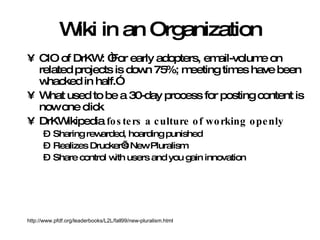Wiki in an Organization CIO of DrKW: “For early adopters, email-volume on related projects is down 75%; meeting times have been whacked in half.” What used to be a 30-day process for posting content is now one click DrKWikipedia  fosters a culture of working openly Sharing rewarded, hoarding punished Realizes Drucker’s New Pluralism Share control with users and you gain innovation http://www.pfdf.org/leaderbooks/L2L/fall99/new-pluralism.html 