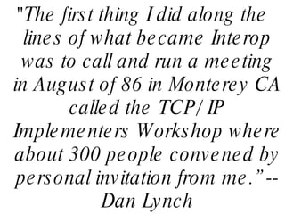 "The first thing I did along the lines of what became Interop was to call and run a meeting in August of 86 in Monterey CA called the TCP/ IP Implementers Workshop where about 300 people convened by personal invitation from me.” -- Dan Lynch 