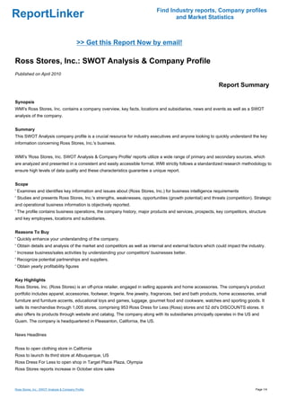 Find Industry reports, Company profiles
ReportLinker                                                                      and Market Statistics



                                            >> Get this Report Now by email!

Ross Stores, Inc.: SWOT Analysis & Company Profile
Published on April 2010

                                                                                                            Report Summary

Synopsis
WMI's Ross Stores, Inc. contains a company overview, key facts, locations and subsidiaries, news and events as well as a SWOT
analysis of the company.


Summary
This SWOT Analysis company profile is a crucial resource for industry executives and anyone looking to quickly understand the key
information concerning Ross Stores, Inc.'s business.


WMI's 'Ross Stores, Inc. SWOT Analysis & Company Profile' reports utilize a wide range of primary and secondary sources, which
are analyzed and presented in a consistent and easily accessible format. WMI strictly follows a standardized research methodology to
ensure high levels of data quality and these characteristics guarantee a unique report.


Scope
' Examines and identifies key information and issues about (Ross Stores, Inc.) for business intelligence requirements
' Studies and presents Ross Stores, Inc.'s strengths, weaknesses, opportunities (growth potential) and threats (competition). Strategic
and operational business information is objectively reported.
' The profile contains business operations, the company history, major products and services, prospects, key competitors, structure
and key employees, locations and subsidiaries.


Reasons To Buy
' Quickly enhance your understanding of the company.
' Obtain details and analysis of the market and competitors as well as internal and external factors which could impact the industry.
' Increase business/sales activities by understanding your competitors' businesses better.
' Recognize potential partnerships and suppliers.
' Obtain yearly profitability figures


Key Highlights
Ross Stores, Inc. (Ross Stores) is an off-price retailer, engaged in selling apparels and home accessories. The company's product
portfolio includes apparel, accessories, footwear, lingerie, fine jewelry, fragrances, bed and bath products, home accessories, small
furniture and furniture accents, educational toys and games, luggage, gourmet food and cookware, watches and sporting goods. It
sells its merchandise through 1,005 stores, comprising 953 Ross Dress for Less (Ross) stores and 52 dd's DISCOUNTS stores. It
also offers its products through website and catalog. The company along with its subsidiaries principally operates in the US and
Guam. The company is headquartered in Pleasanton, California, the US.


News Headlines


Ross to open clothing store in California
Ross to launch its third store at Albuquerque, US
Ross Dress For Less to open shop in Target Place Plaza, Olympia
Ross Stores reports increase in October store sales



Ross Stores, Inc.: SWOT Analysis & Company Profile                                                                             Page 1/4
 