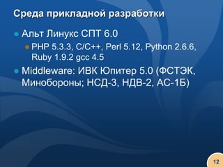 Среда прикладной разработки

● Альт Линукс СПТ 6.0
  ● PHP 5.3.3, C/C++, Perl 5.12, Python 2.6.6,
    Ruby 1.9.2 gcc 4.5
● Middleware: ИВК Юпитер 5.0 (ФСТЭК,
  Минобороны; НСД-3, НДВ-2, АС-1Б)




                                                 12
 