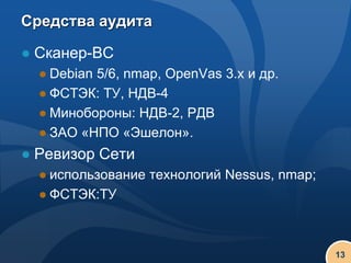 Средства аудита

● Сканер-ВС
  ● Debian 5/6, nmap, OpenVas 3.x и др.
  ● ФСТЭК: ТУ, НДВ-4
  ● Минобороны: НДВ-2, РДВ
  ● ЗАО «НПО «Эшелон».
● Ревизор Сети
  ● использование технологий Nessus, nmap;
  ● ФСТЭК:ТУ



                                             13
 