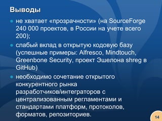 Выводы
● не хватает «прозрачности» (на SourceForge
  240 000 проектов, в России на учете всего
  200);
● слабый вклад в открытую кодовую базу
  (успешные примеры: Alfresco, Mindtouch,
  Greenbone Security, проект Эшелона shreg в
  GitHub)
● необходимо сочетание открытого
  конкурентного рынка
  разработчиков/интеграторов с
  централизованным регламентами и
  стандартами платформ, протоколов,
  форматов, репозиториев.                      14
 