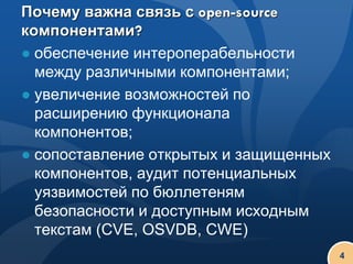 Почему важна связь с open-source
компонентами?
● обеспечение интероперабельности
  между различными компонентами;
● увеличение возможностей по
  расширению функционала
  компонентов;
● сопоставление открытых и защищенных
  компонентов, аудит потенциальных
  уязвимостей по бюллетеням
  безопасности и доступным исходным
  текстам (CVE, OSVDB, CWE)
                                        4
 