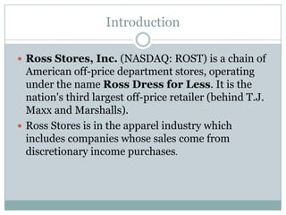 Introduction Ross Stores, Inc. (NASDAQ: ROST) is a chain of American off-price department stores, operating under the name Ross Dress for Less. It is the nation's third largest off-price retailer (behind T.J. Maxx and Marshalls).  Ross Stores is in the apparel industry which includes companies whose sales come from discretionary income purchases.  