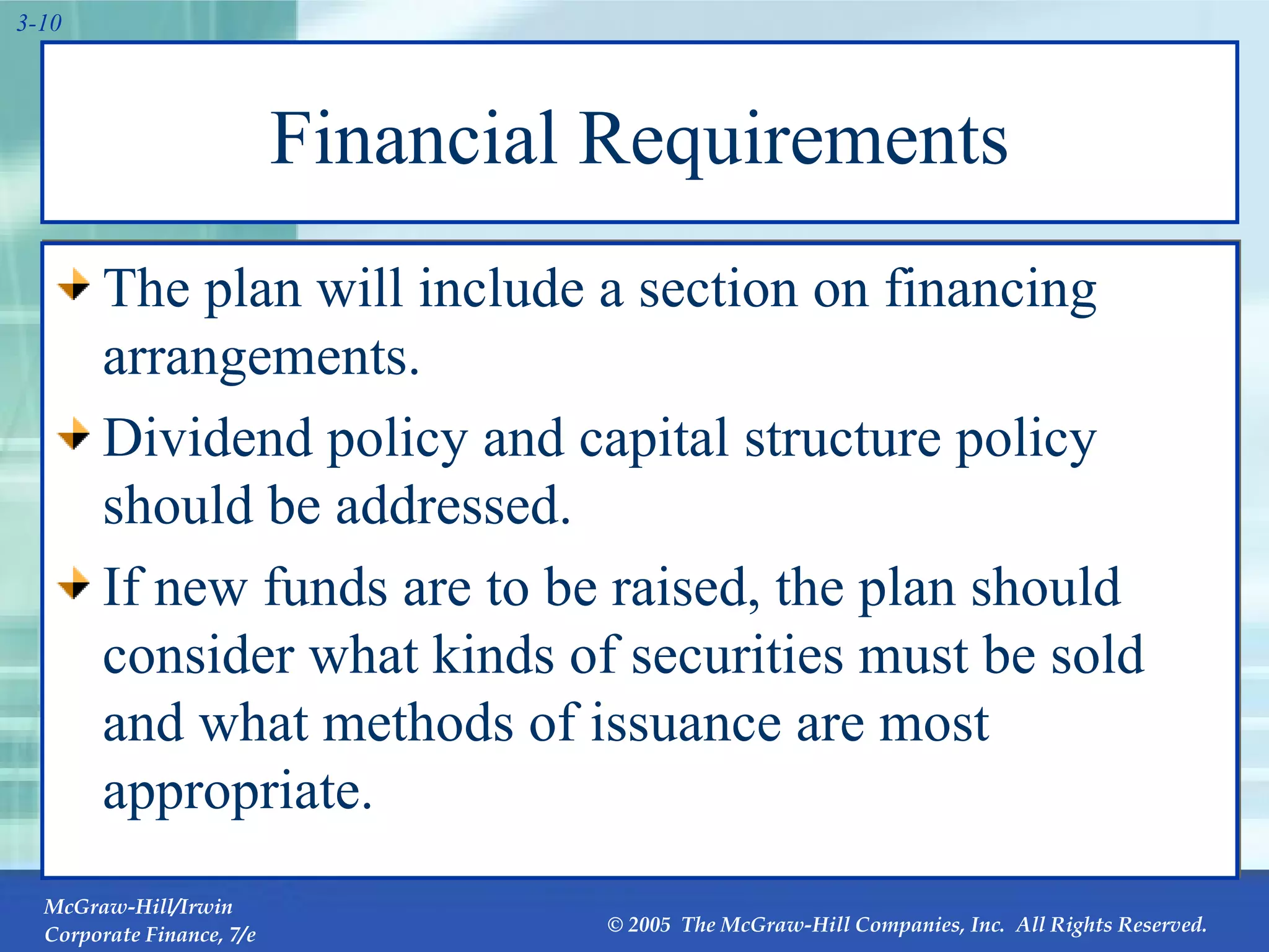 Financial Requirements The plan will include a section on financing arrangements.  Dividend policy and capital structure policy should be addressed. If new funds are to be raised, the plan should consider what kinds of securities must be sold and what methods of issuance are most appropriate. 
