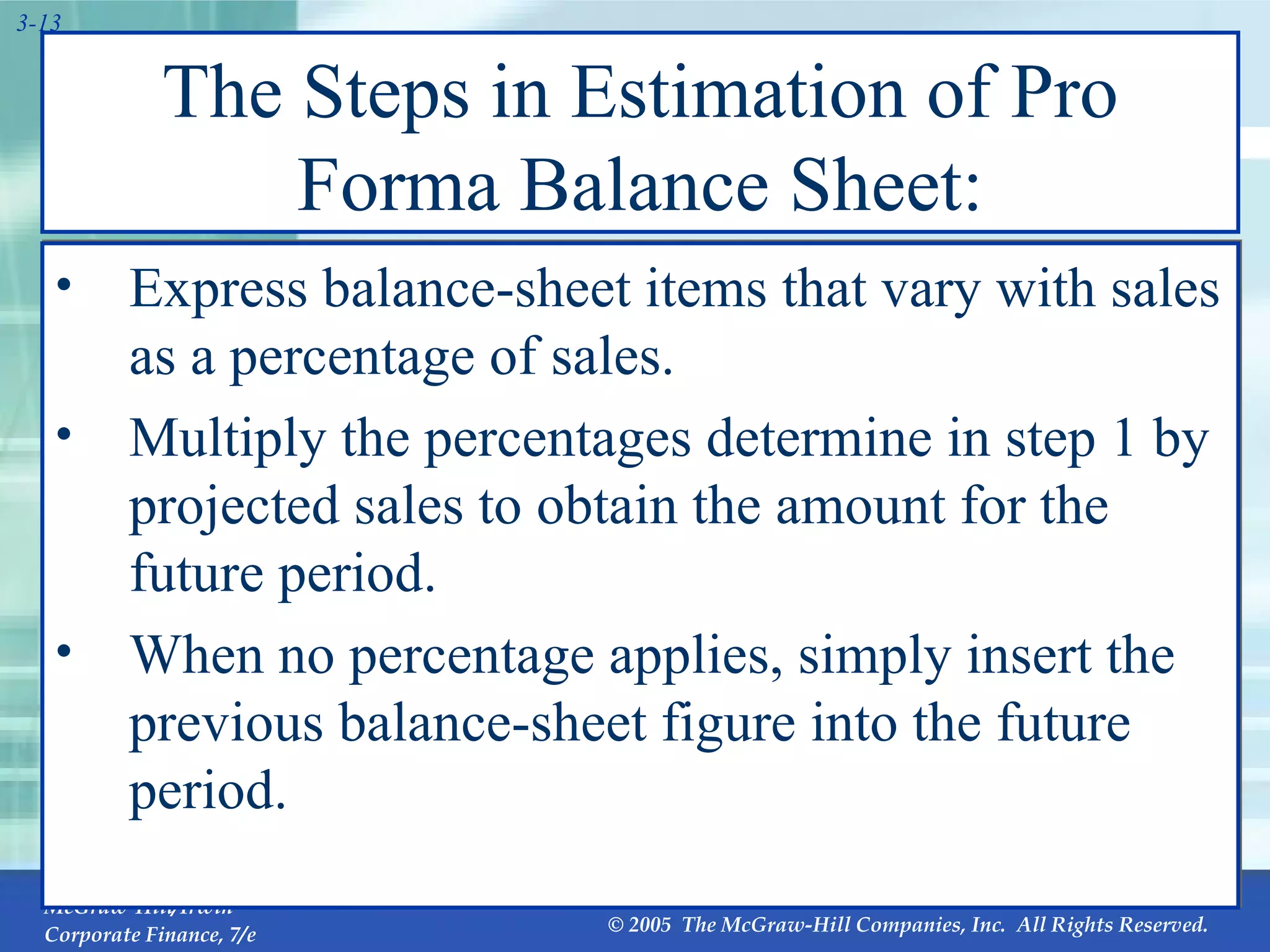 The Steps in Estimation of Pro Forma Balance Sheet: Express balance-sheet items that vary with sales as a percentage of sales. Multiply the percentages determine in step 1 by projected sales to obtain the amount for the future period. When no percentage applies, simply insert the previous balance-sheet figure into the future period. 
