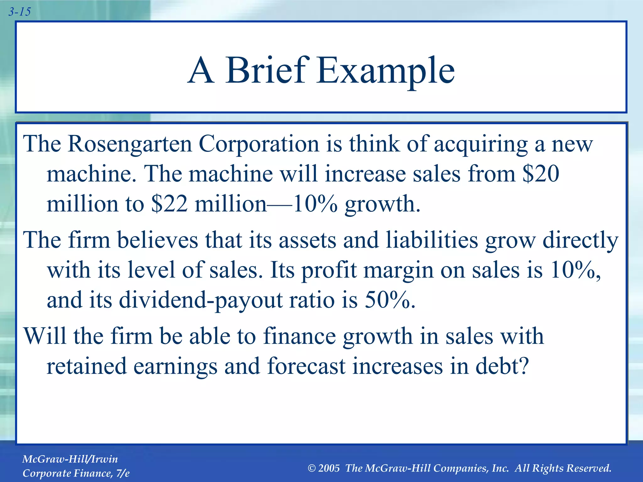 A Brief Example The Rosengarten Corporation is think of acquiring a new machine. The machine will increase sales from $20 million to $22 million—10% growth. The firm believes that its assets and liabilities grow directly with its level of sales. Its profit margin on sales is 10%, and its dividend-payout ratio is 50%. Will the firm be able to finance growth in sales with retained earnings and forecast increases in debt? 