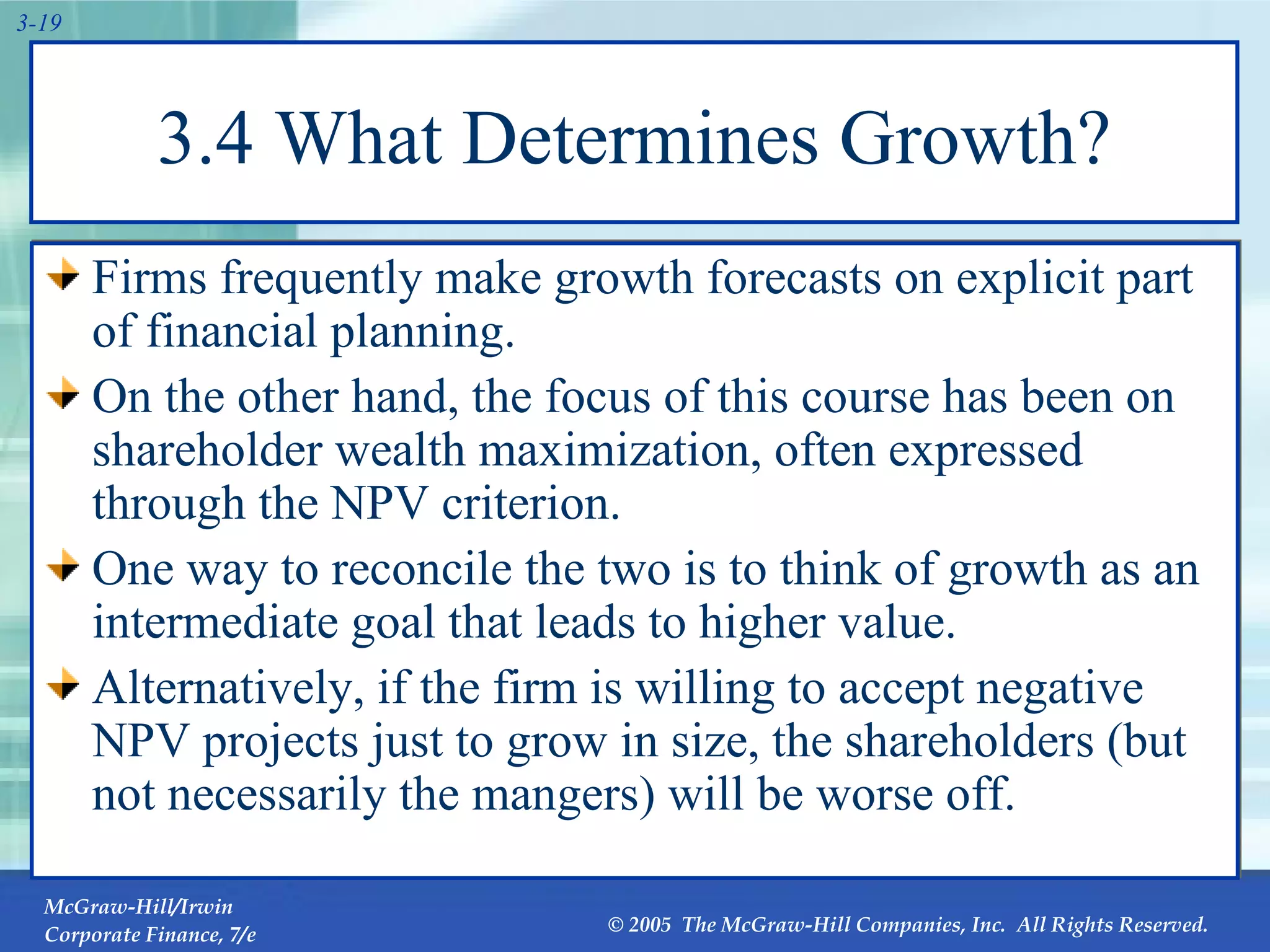 3.4 What Determines Growth? Firms frequently make growth forecasts on explicit part of financial planning. On the other hand, the focus of this course has been on shareholder wealth maximization, often expressed through the NPV criterion. One way to reconcile the two is to think of growth as an intermediate goal that leads to higher value. Alternatively, if the firm is willing to accept negative NPV projects just to grow in size, the shareholders (but not necessarily the mangers) will be worse off. 