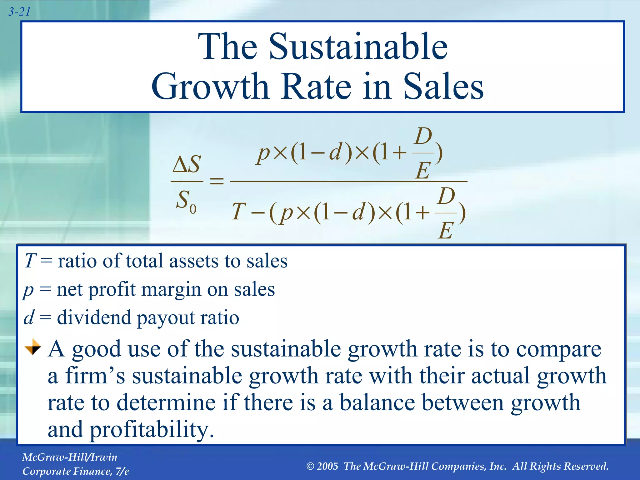 The Sustainable Growth Rate in Sales  T  = ratio of total assets to sales p  = net profit margin on sales d  = dividend payout ratio A good use of the sustainable growth rate is to compare a firm’s sustainable growth rate with their actual growth rate to determine if there is a balance between growth and profitability. 