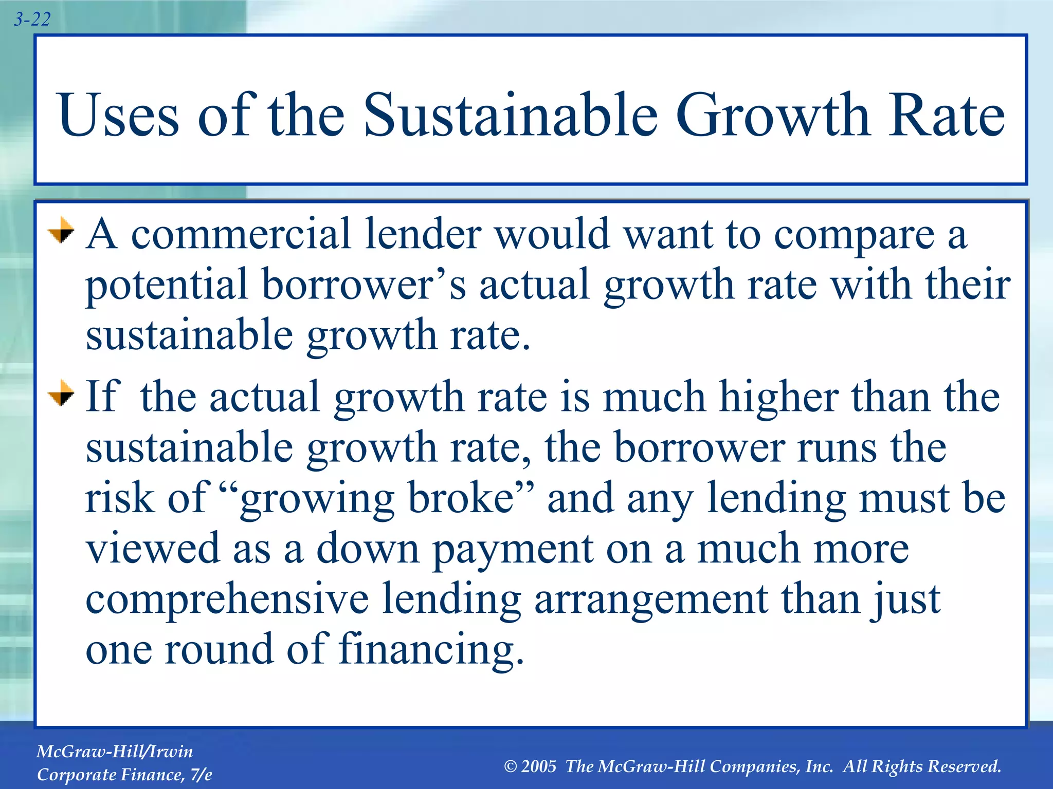 Uses of the Sustainable Growth Rate A commercial lender would want to compare a potential borrower’s actual growth rate with their sustainable growth rate.  If  the actual growth rate is much higher than the sustainable growth rate, the borrower runs the risk of “growing broke” and any lending must be viewed as a down payment on a much more comprehensive lending arrangement than just one round of financing.  