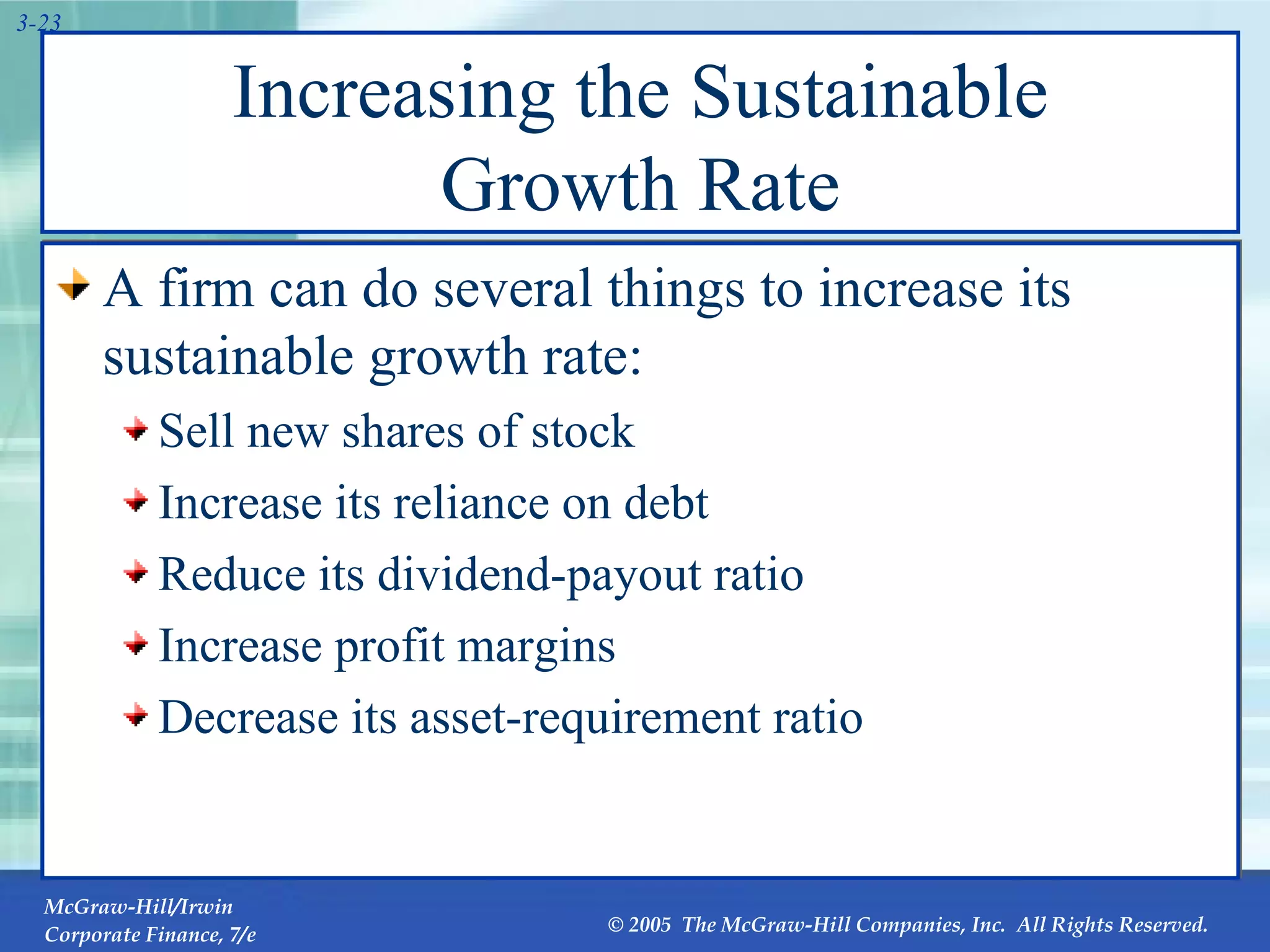 Increasing the Sustainable Growth Rate A firm can do several things to increase its sustainable growth rate: Sell new shares of stock Increase its reliance on debt Reduce its dividend-payout ratio Increase profit margins Decrease its asset-requirement ratio 