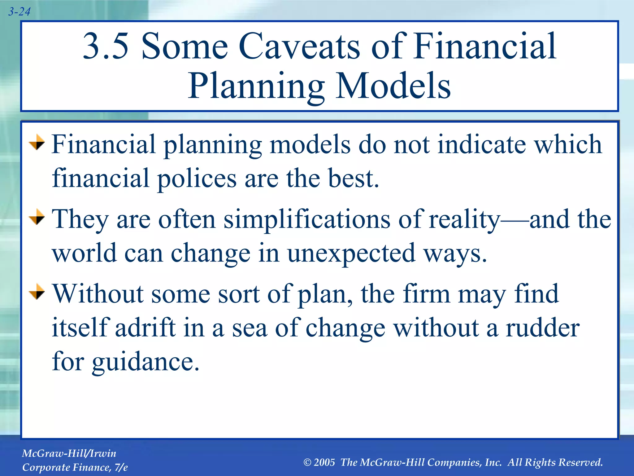3.5 Some Caveats of Financial Planning Models Financial planning models do not indicate which financial polices are the best. They are often simplifications of reality—and the world can change in unexpected ways. Without some sort of plan, the firm may find itself adrift in a sea of change without a rudder for guidance. 
