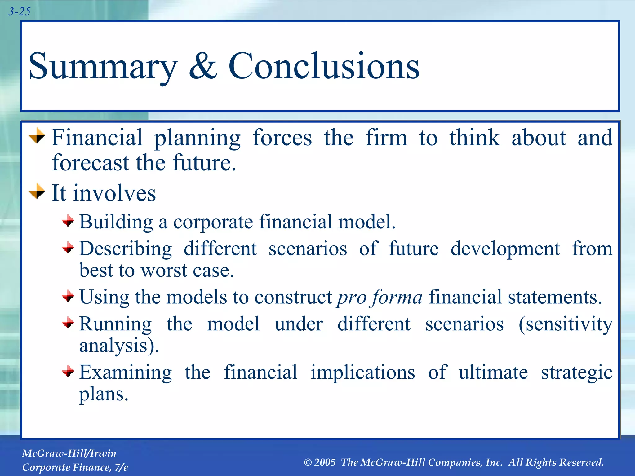 Summary & Conclusions Financial planning forces the firm to think about and forecast the future.  It involves Building a corporate financial model. Describing different scenarios of future development from best to worst case. Using the models to construct  pro forma  financial statements. Running the model under different scenarios (sensitivity analysis). Examining the financial implications of ultimate strategic plans. 