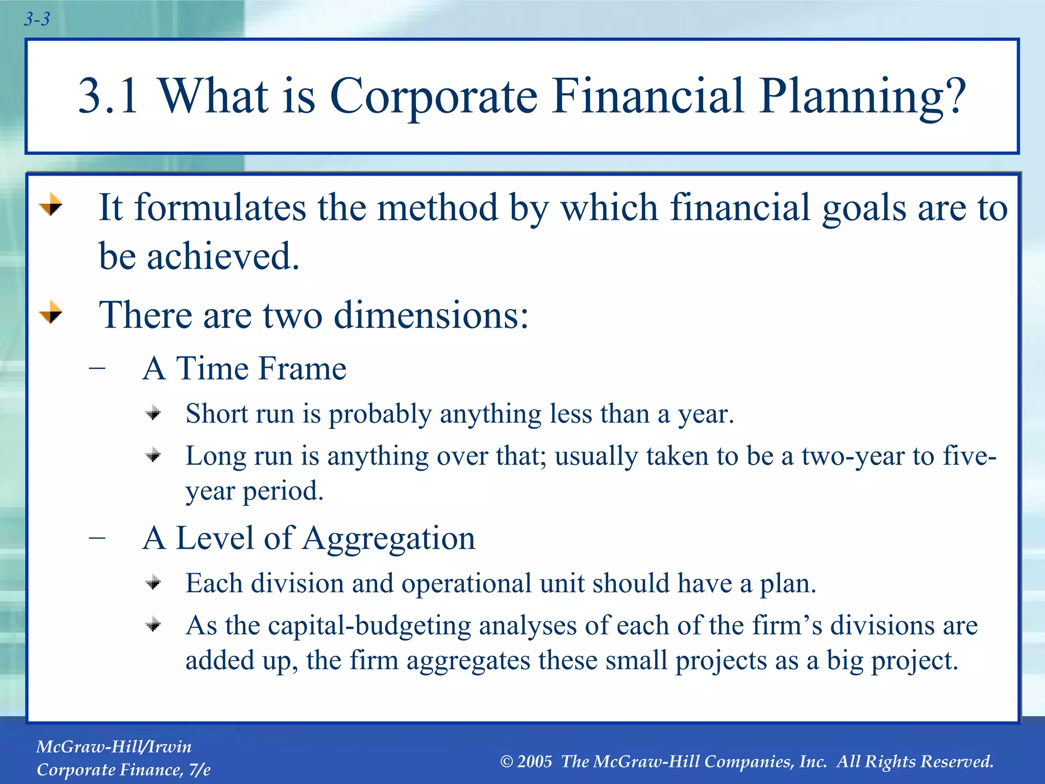 3.1 What is Corporate Financial Planning? It formulates the method by which financial goals are to be achieved. There are two dimensions: A Time Frame Short run is probably anything less than a year. Long run is anything over that; usually taken to be a two-year to five-year period. A Level of Aggregation Each division and operational unit should have a plan. As the capital-budgeting analyses of each of the firm’s divisions are added up, the firm aggregates these small projects as a big project. 