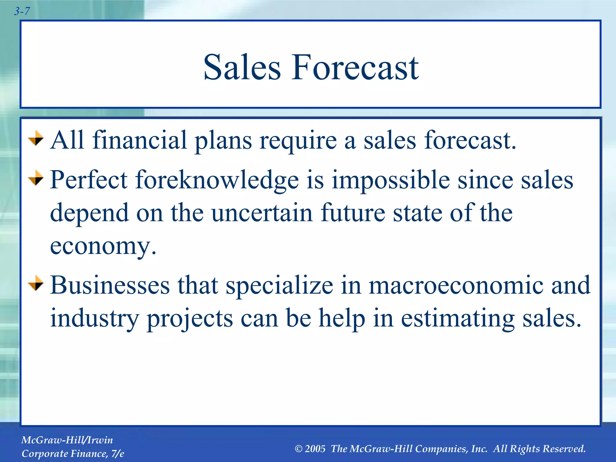 Sales Forecast All financial plans require a sales forecast.  Perfect foreknowledge is impossible since sales depend on the uncertain future state of the economy. Businesses that specialize in macroeconomic and industry projects can be help in estimating sales. 