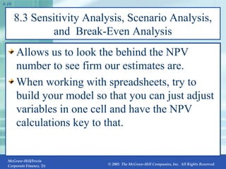 8.3 Sensitivity Analysis, Scenario Analysis, and  Break-Even Analysis Allows us to look the behind the NPV number to see firm our estimates are. When working with spreadsheets, try to build your model so that you can just adjust variables in one cell and have the NPV calculations key to that. 