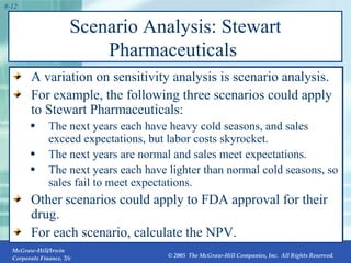 Scenario Analysis: Stewart Pharmaceuticals  A variation on sensitivity analysis is scenario analysis. For example, the following three scenarios could apply to Stewart Pharmaceuticals: The next years each have heavy cold seasons, and sales exceed expectations, but labor costs skyrocket. The next years are normal and sales meet expectations. The next years each have lighter than normal cold seasons, so sales fail to meet expectations. Other scenarios could apply to FDA approval for their drug. For each scenario, calculate the NPV. 
