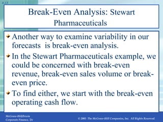 Break-Even Analysis:  Stewart Pharmaceuticals   Another way to examine variability in our forecasts  is break-even analysis. In the Stewart Pharmaceuticals example, we could be concerned with break-even revenue, break-even sales volume or break-even price. To find either, we start with the break-even operating cash flow. 