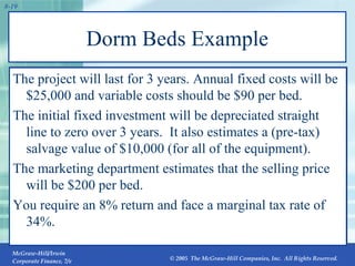 Dorm Beds Example The project will last for 3 years. Annual fixed costs will be $25,000 and variable costs should be $90 per bed.  The initial fixed investment will be depreciated straight line to zero over 3 years.  It also estimates a (pre-tax) salvage value of $10,000 (for all of the equipment).  The marketing department estimates that the selling price will be $200 per bed.  You require an 8% return and face a marginal tax rate of 34%. 