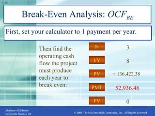 Break-Even Analysis:  OCF BE First, set your calculator to 1 payment per year.  PMT I/Y FV PV N 52,936.46 8 0 −  136,422.38 3 PV Then find the operating cash flow the project must produce each year to break even: 
