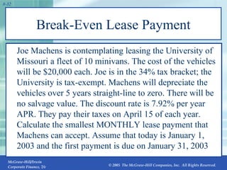 Break-Even Lease Payment Joe Machens is contemplating leasing the University of Missouri a fleet of 10 minivans. The cost of the vehicles will be $20,000 each. Joe is in the 34% tax bracket; the University is tax-exempt. Machens will depreciate the vehicles over 5 years straight-line to zero. There will be no salvage value. The discount rate is 7.92% per year APR. They pay their taxes on April 15 of each year. Calculate the smallest MONTHLY lease payment that Machens can accept. Assume that today is January 1, 2003 and the first payment is due on January 31, 2003 