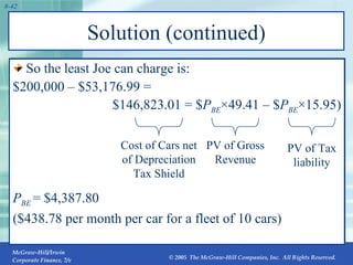 Solution (continued) So the least Joe can charge is:  $200,000 – $53,176.99 =  $146,823.01 = $ P BE × 49.41 – $ P BE × 15.95) P BE   = $4,387.80  ($438.78 per month per car for a fleet of 10 cars) PV of Gross Revenue PV of Tax liability Cost of Cars net of Depreciation Tax Shield 