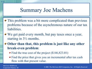 Summary Joe Machens This problem was a bit more complicated than previous problems because of the asynchronous nature of our tax liabilities. We get paid every month, but pay taxes once a year, starting in 3½ months. Other than that, this problem is just like any other break-even problem : Find the true cost of the project ($146,823.01) Find the price that gives you an incremental after tax cash flow with that present value. 