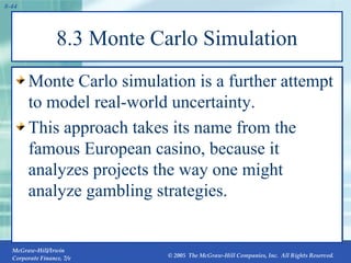 8.3 Monte Carlo Simulation Monte Carlo simulation is a further attempt to model real-world uncertainty. This approach takes its name from the famous European casino, because it analyzes projects the way one might analyze gambling strategies. 
