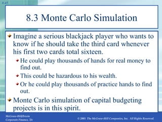 8.3 Monte Carlo Simulation Imagine a serious blackjack player who wants to know if he should take the third card whenever his first two cards total sixteen. He could play thousands of hands for real money to find out.  This could be hazardous to his wealth. Or he could play thousands of practice hands to find out. Monte Carlo simulation of capital budgeting projects is in this spirit. 