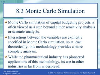 8.3 Monte Carlo Simulation Monte Carlo simulation of capital budgeting projects is often viewed as a step beyond either sensitivity analysis or scenario analysis. Interactions between the variables are explicitly specified in Monte Carlo simulation, so at least theoretically, this methodology provides a more complete analysis. While the pharmaceutical industry has pioneered applications of this methodology, its use in other industries is far from widespread. 