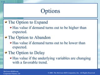 Options The Option to Expand Has value if demand turns out to be higher than expected. The Option to Abandon Has value if demand turns out to be lower than expected. The Option to Delay Has value if the underlying variables are changing with a favorable trend. 