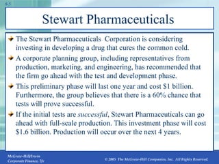 Stewart Pharmaceuticals  The Stewart Pharmaceuticals  Corporation is considering investing in developing a drug that cures the common cold. A corporate planning group, including representatives from production, marketing, and engineering, has recommended that the firm go ahead with the test and development phase. This preliminary phase will last one year and cost $1 billion. Furthermore, the group believes that there is a 60% chance that tests will prove successful. If the initial tests are  successful , Stewart Pharmaceuticals can go ahead with full-scale production. This investment phase will cost $1.6 billion. Production will occur over the next 4 years. 