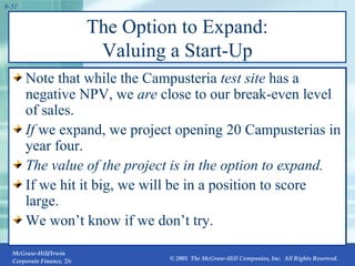 The Option to Expand: Valuing a Start-Up Note that while the Campusteria  test site  has a negative NPV, we  are  close to our break-even level of sales. If  we expand, we project opening 20 Campusterias in year four. The value of the project is in the option to expand.  If we hit it big, we will be in a position to score large. We won’t know if we don’t try. 