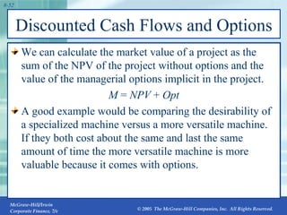 Discounted Cash Flows and Options We can calculate the market value of a project as the sum of the NPV of the project without options and the value of the managerial options implicit in the project. M  =  NPV  +  Opt A good example would be comparing the desirability of a specialized machine versus a more versatile machine. If they both cost about the same and last the same amount of time the more versatile machine is more valuable because it comes with options. 