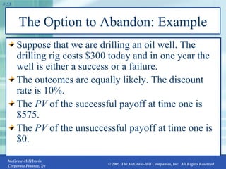 The Option to Abandon: Example Suppose that we are drilling an oil well. The drilling rig costs $300 today and in one year the well is either a success or a failure. The outcomes are equally likely. The discount rate is 10%. The  PV  of the successful payoff at time one is $575. The  PV  of the unsuccessful payoff at time one is $0. 